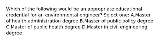 Which of the following would be an appropriate educational credential for an environmental engineer? Select one: A.Master of health administration degree B.Master of public policy degree C.Master of public health degree D.Master in civil engineering degree