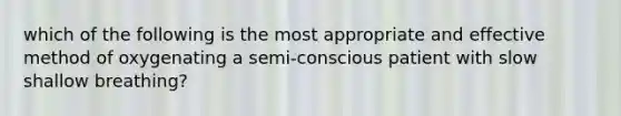 which of the following is the most appropriate and effective method of oxygenating a semi-conscious patient with slow shallow breathing?