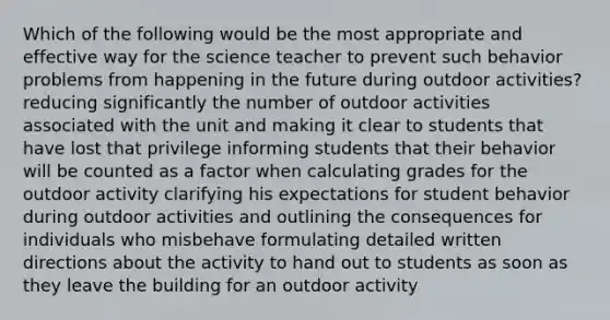 Which of the following would be the most appropriate and effective way for the science teacher to prevent such behavior problems from happening in the future during outdoor activities? reducing significantly the number of outdoor activities associated with the unit and making it clear to students that have lost that privilege informing students that their behavior will be counted as a factor when calculating grades for the outdoor activity clarifying his expectations for student behavior during outdoor activities and outlining the consequences for individuals who misbehave formulating detailed written directions about the activity to hand out to students as soon as they leave the building for an outdoor activity