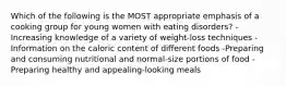 Which of the following is the MOST appropriate emphasis of a cooking group for young women with eating disorders? -Increasing knowledge of a variety of weight-loss techniques -Information on the caloric content of different foods -Preparing and consuming nutritional and normal-size portions of food -Preparing healthy and appealing-looking meals