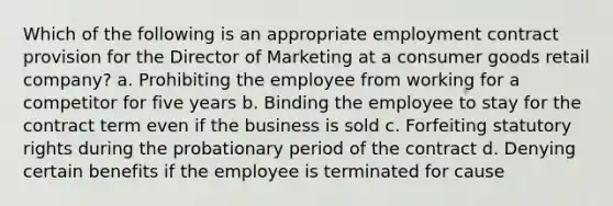 Which of the following is an appropriate employment contract provision for the Director of Marketing at a consumer goods retail company? a. Prohibiting the employee from working for a competitor for five years b. Binding the employee to stay for the contract term even if the business is sold c. Forfeiting statutory rights during the probationary period of the contract d. Denying certain benefits if the employee is terminated for cause