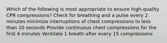 Which of the following is most appropriate to ensure high-quality CPR compressions? Check for breathing and a pulse every 2 minutes minimize interruptions of chest compressions to less than 10 seconds Provide continuous chest compressions for the first 4 minutes Ventilate 1 breath after every 15 compressions