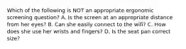 Which of the following is NOT an appropriate ergonomic screening question? A. Is the screen at an appropriate distance from her eyes? B. Can she easily connect to the wifi? C. How does she use her wrists and fingers? D. Is the seat pan correct size?