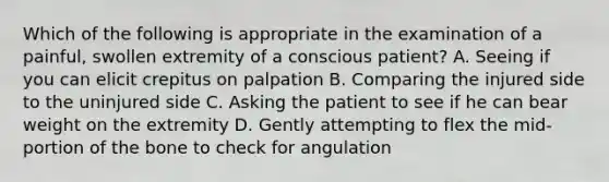 Which of the following is appropriate in the examination of a​ painful, swollen extremity of a conscious​ patient? A. Seeing if you can elicit crepitus on palpation B. Comparing the injured side to the uninjured side C. Asking the patient to see if he can bear weight on the extremity D. Gently attempting to flex the​ mid-portion of the bone to check for angulation