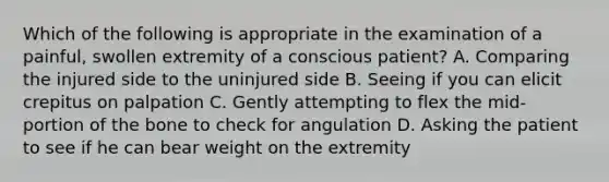 Which of the following is appropriate in the examination of a​ painful, swollen extremity of a conscious​ patient? A. Comparing the injured side to the uninjured side B. Seeing if you can elicit crepitus on palpation C. Gently attempting to flex the​ mid-portion of the bone to check for angulation D. Asking the patient to see if he can bear weight on the extremity