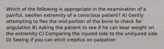 Which of the following is appropriate in the examination of a painful, swollen extremity of a conscious patient? A) Gently attempting to flex the mid-portion of the bone to check for angulation B) Asking the patient to see if he can bear weight on the extremity C) Comparing the injured side to the uninjured side D) Seeing if you can elicit crepitus on palpation