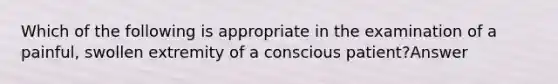 Which of the following is appropriate in the examination of a painful, swollen extremity of a conscious patient?Answer