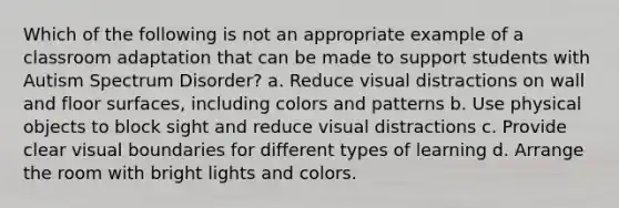 Which of the following is not an appropriate example of a classroom adaptation that can be made to support students with Autism Spectrum Disorder? a. Reduce visual distractions on wall and floor surfaces, including colors and patterns b. Use physical objects to block sight and reduce visual distractions c. Provide clear visual boundaries for different types of learning d. Arrange the room with bright lights and colors.