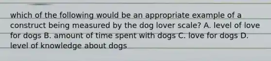 which of the following would be an appropriate example of a construct being measured by the dog lover scale? A. level of love for dogs B. amount of time spent with dogs C. love for dogs D. level of knowledge about dogs