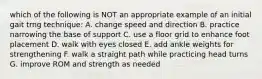 which of the following is NOT an appropriate example of an initial gait trng technique: A. change speed and direction B. practice narrowing the base of support C. use a floor grid to enhance foot placement D. walk with eyes closed E. add ankle weights for strengthening F. walk a straight path while practicing head turns G. improve ROM and strength as needed