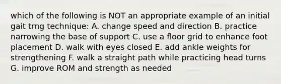 which of the following is NOT an appropriate example of an initial gait trng technique: A. change speed and direction B. practice narrowing the base of support C. use a floor grid to enhance foot placement D. walk with eyes closed E. add ankle weights for strengthening F. walk a straight path while practicing head turns G. improve ROM and strength as needed