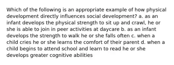 Which of the following is an appropriate example of how physical development directly influences social development? a. as an infant develops the physical strength to sit up and crawl, he or she is able to join in peer activities at daycare b. as an infant develops the strength to walk he or she falls often c. when a child cries he or she learns the comfort of their parent d. when a child begins to attend school and learn to read he or she develops greater cognitive abilities