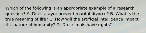 Which of the following is an appropriate example of a research question? A. Does prayer prevent marital divorce? B. What is the true meaning of life? C. How will the artificial intelligence impact the nature of humanity? D. Do animals have rights?