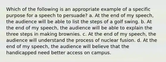 Which of the following is an appropriate example of a specific purpose for a speech to persuade? a. At the end of my speech, the audience will be able to list the steps of a golf swing. b. At the end of my speech, the audience will be able to explain the three steps in making brownies. c. At the end of my speech, the audience will understand the process of nuclear fusion. d. At the end of my speech, the audience will believe that the handicapped need better access on campus.