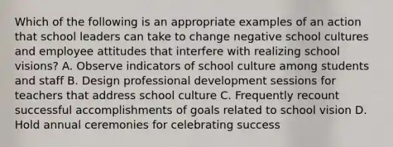 Which of the following is an appropriate examples of an action that school leaders can take to change negative school cultures and employee attitudes that interfere with realizing school visions? A. Observe indicators of school culture among students and staff B. Design professional development sessions for teachers that address school culture C. Frequently recount successful accomplishments of goals related to school vision D. Hold annual ceremonies for celebrating success