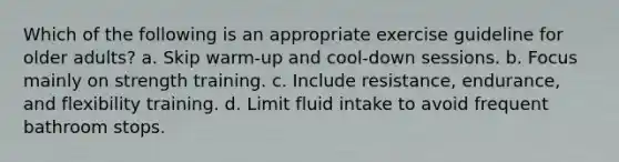 Which of the following is an appropriate exercise guideline for older adults? a. Skip warm-up and cool-down sessions. b. Focus mainly on strength training. c. Include resistance, endurance, and flexibility training. d. Limit fluid intake to avoid frequent bathroom stops.