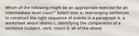 Which of the following might be an appropriate exercise for an intermediate level class?" Select one: a. rearranging sentences to construct the right sequence of events in a paragraph b. a worksheet about idioms c. identifying the components of a sentence (subject, verb, noun) d. all of the above