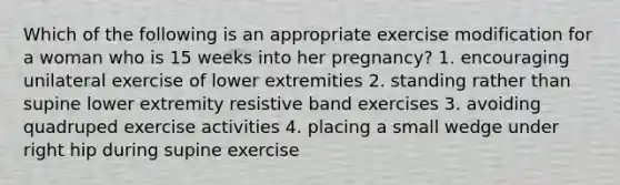 Which of the following is an appropriate exercise modification for a woman who is 15 weeks into her pregnancy? 1. encouraging unilateral exercise of lower extremities 2. standing rather than supine lower extremity resistive band exercises 3. avoiding quadruped exercise activities 4. placing a small wedge under right hip during supine exercise