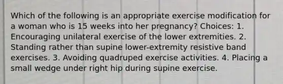 Which of the following is an appropriate exercise modification for a woman who is 15 weeks into her pregnancy? Choices: 1. Encouraging unilateral exercise of the lower extremities. 2. Standing rather than supine lower-extremity resistive band exercises. 3. Avoiding quadruped exercise activities. 4. Placing a small wedge under right hip during supine exercise.