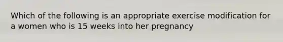 Which of the following is an appropriate exercise modification for a women who is 15 weeks into her pregnancy