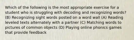 Which of the following is the most appropriate exercise for a student who is struggling with decoding and recognizing words? (B) Recognizing sight words posted on a word wall (A) Reading leveled texts alternately with a partner (C) Matching words to pictures of common objects (D) Playing online phonics games that provide feedback