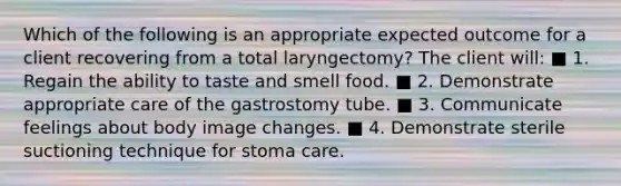 Which of the following is an appropriate expected outcome for a client recovering from a total laryngectomy? The client will: ■ 1. Regain the ability to taste and smell food. ■ 2. Demonstrate appropriate care of the gastrostomy tube. ■ 3. Communicate feelings about body image changes. ■ 4. Demonstrate sterile suctioning technique for stoma care.