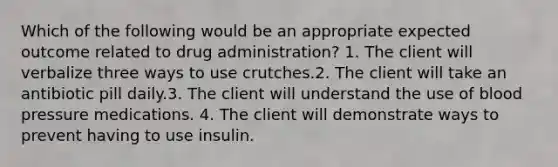 Which of the following would be an appropriate expected outcome related to drug administration? 1. The client will verbalize three ways to use crutches.2. The client will take an antibiotic pill daily.3. The client will understand the use of blood pressure medications. 4. The client will demonstrate ways to prevent having to use insulin.