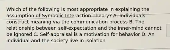 Which of the following is most appropriate in explaining the assumption of Symbolic Interaction Theory? A. Individuals construct meaning via the communication process B. The relationship between self-expectation and the inner-mind cannot be ignored C. Self-appraisal is a motivation for behavior D. An individual and the society live in isolation