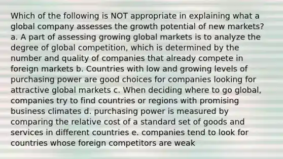 Which of the following is NOT appropriate in explaining what a global company assesses the growth potential of new markets? a. A part of assessing growing global markets is to analyze the degree of global competition, which is determined by the number and quality of companies that already compete in foreign markets b. Countries with low and growing levels of purchasing power are good choices for companies looking for attractive global markets c. When deciding where to go global, companies try to find countries or regions with promising business climates d. purchasing power is measured by comparing the relative cost of a standard set of goods and services in different countries e. companies tend to look for countries whose foreign competitors are weak