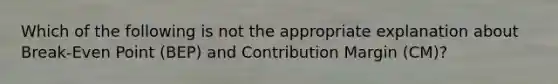 Which of the following is not the appropriate explanation about Break-Even Point (BEP) and Contribution Margin (CM)?