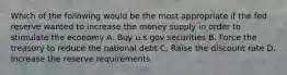 Which of the following would be the most appropriate if the fed reserve wanted to increase the money supply in order to stimulate the economy A. Buy u.s gov securities B. Force the treasury to reduce the national debt C. Raise the discount rate D. Increase the reserve requirements