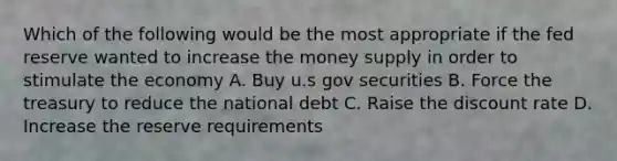 Which of the following would be the most appropriate if the fed reserve wanted to increase the money supply in order to stimulate the economy A. Buy u.s gov securities B. Force the treasury to reduce the national debt C. Raise the discount rate D. Increase the reserve requirements