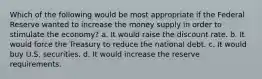 Which of the following would be most appropriate if the Federal Reserve wanted to increase the money supply in order to stimulate the economy? a. It would raise the discount rate. b. It would force the Treasury to reduce the national debt. c. It would buy U.S. securities. d. It would increase the reserve requirements.