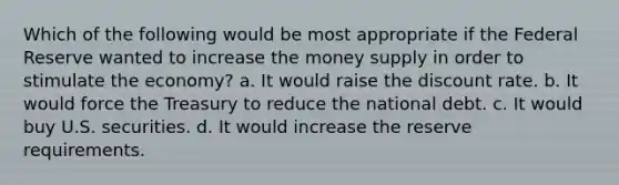 Which of the following would be most appropriate if the Federal Reserve wanted to increase the money supply in order to stimulate the economy? a. It would raise the discount rate. b. It would force the Treasury to reduce the national debt. c. It would buy U.S. securities. d. It would increase the reserve requirements.