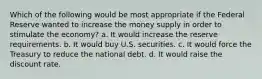 Which of the following would be most appropriate if the Federal Reserve wanted to increase the money supply in order to stimulate the economy? a. It would increase the reserve requirements. b. It would buy U.S. securities. c. It would force the Treasury to reduce the national debt. d. It would raise the discount rate.