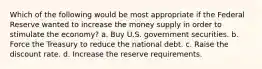 Which of the following would be most appropriate if the Federal Reserve wanted to increase the money supply in order to stimulate the economy? a. Buy U.S. government securities. b. Force the Treasury to reduce the national debt. c. Raise the discount rate. d. Increase the reserve requirements.