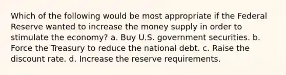 Which of the following would be most appropriate if the Federal Reserve wanted to increase the money supply in order to stimulate the economy? a. Buy U.S. government securities. b. Force the Treasury to reduce the national debt. c. Raise the discount rate. d. Increase the reserve requirements.