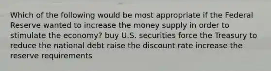 Which of the following would be most appropriate if the Federal Reserve wanted to increase the money supply in order to stimulate the economy? buy U.S. securities force the Treasury to reduce the national debt raise the discount rate increase the reserve requirements