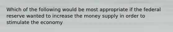 Which of the following would be most appropriate if the federal reserve wanted to increase the money supply in order to stimulate the economy