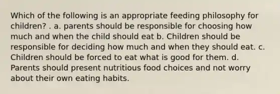 Which of the following is an appropriate feeding philosophy for children? . a. parents should be responsible for choosing how much and when the child should eat b. Children should be responsible for deciding how much and when they should eat. c. Children should be forced to eat what is good for them. d. Parents should present nutritious food choices and not worry about their own eating habits.