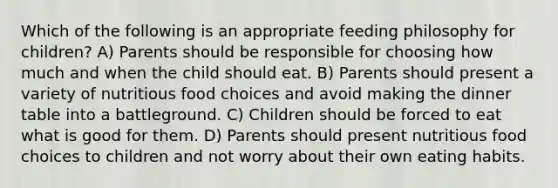 Which of the following is an appropriate feeding philosophy for children? A) Parents should be responsible for choosing how much and when the child should eat. B) Parents should present a variety of nutritious food choices and avoid making the dinner table into a battleground. C) Children should be forced to eat what is good for them. D) Parents should present nutritious food choices to children and not worry about their own eating habits.