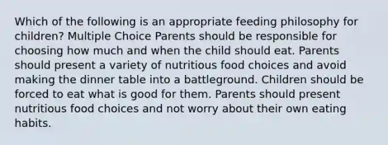 Which of the following is an appropriate feeding philosophy for children? Multiple Choice Parents should be responsible for choosing how much and when the child should eat. Parents should present a variety of nutritious food choices and avoid making the dinner table into a battleground. Children should be forced to eat what is good for them. Parents should present nutritious food choices and not worry about their own eating habits.