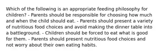 Which of the following is an appropriate feeding philosophy for children? - Parents should be responsible for choosing how much and when the child should eat. - Parents should present a variety of nutritious food choices and avoid making the dinner table into a battleground. - Children should be forced to eat what is good for them. - Parents should present nutritious food choices and not worry about their own eating habits.