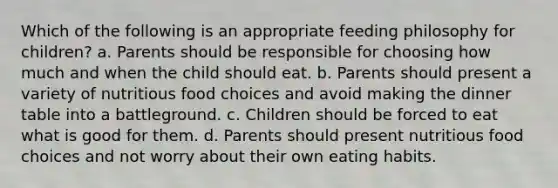 Which of the following is an appropriate feeding philosophy for children? a. Parents should be responsible for choosing how much and when the child should eat. b. Parents should present a variety of nutritious food choices and avoid making the dinner table into a battleground. c. Children should be forced to eat what is good for them. d. Parents should present nutritious food choices and not worry about their own eating habits.