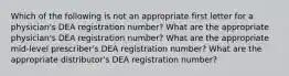 Which of the following is not an appropriate first letter for a physician's DEA registration number? What are the appropriate physician's DEA registration number? What are the appropriate mid-level prescriber's DEA registration number? What are the appropriate distributor's DEA registration number?