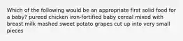 Which of the following would be an appropriate first solid food for a baby? pureed chicken iron-fortified baby cereal mixed with breast milk mashed sweet potato grapes cut up into very small pieces