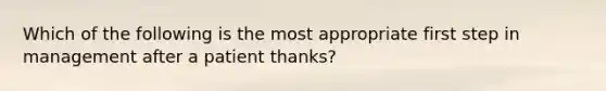 Which of the following is the most appropriate first step in management after a patient thanks?