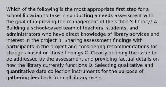 Which of the following is the most appropriate first step for a school librarian to take in conducting a needs assessment with the goal of improving the management of the school's library? A. Building a school-based team of teachers, students, and administrators who have direct knowledge of library services and interest in the project B. Sharing assessment findings with participants in the project and considering recommendations for changes based on those findings C. Clearly defining the issue to be addressed by the assessment and providing factual details on how the library currently functions D. Selecting qualitative and quantitative data collection instruments for the purpose of gathering feedback from all library users