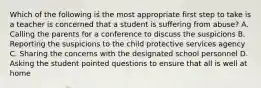 Which of the following is the most appropriate first step to take is a teacher is concerned that a student is suffering from abuse? A. Calling the parents for a conference to discuss the suspicions B. Reporting the suspicions to the child protective services agency C. Sharing the concerns with the designated school personnel D. Asking the student pointed questions to ensure that all is well at home