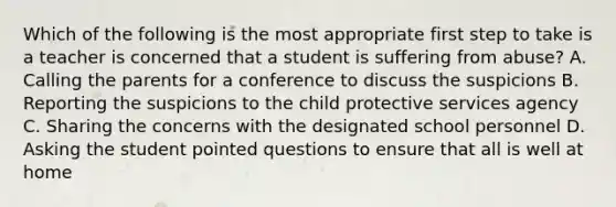 Which of the following is the most appropriate first step to take is a teacher is concerned that a student is suffering from abuse? A. Calling the parents for a conference to discuss the suspicions B. Reporting the suspicions to the child protective services agency C. Sharing the concerns with the designated school personnel D. Asking the student pointed questions to ensure that all is well at home